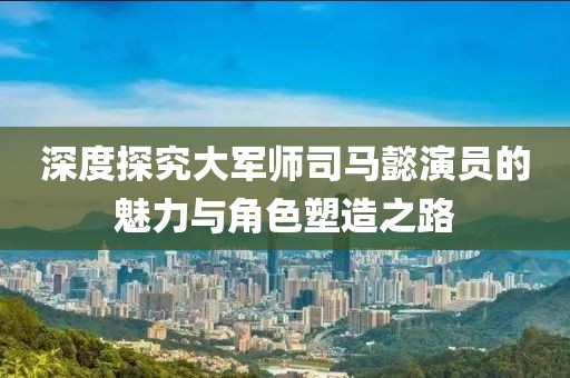 深度探究大军师司马懿演员的魅力与角色塑造之路