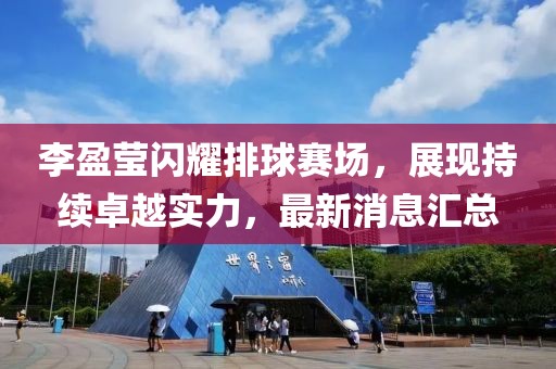 李盈莹闪耀排球赛场，展现持续卓越实力，最新消息汇总