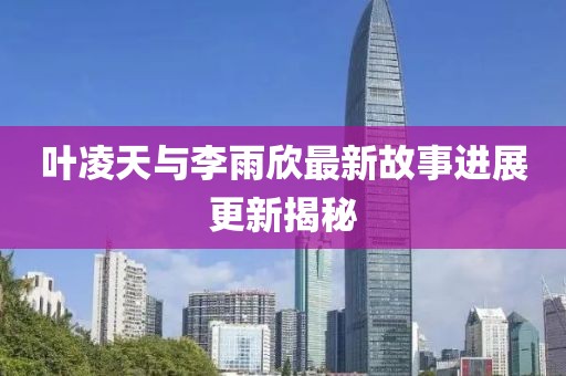 叶凌天与李雨欣最新故事进展更新揭秘