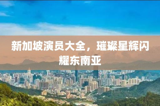 新加坡演员大全，璀璨星辉闪耀东南亚