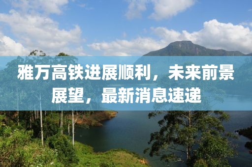 雅万高铁进展顺利，未来前景展望，最新消息速递