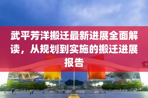 武平芳洋搬迁最新进展全面解读，从规划到实施的搬迁进展报告