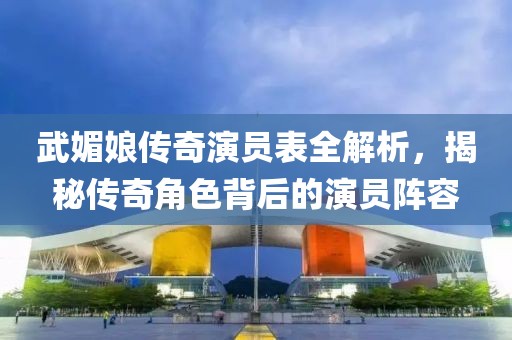 武媚娘传奇演员表全解析，揭秘传奇角色背后的演员阵容