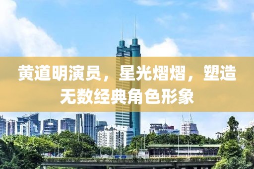 黄道明演员，星光熠熠，塑造无数经典角色形象