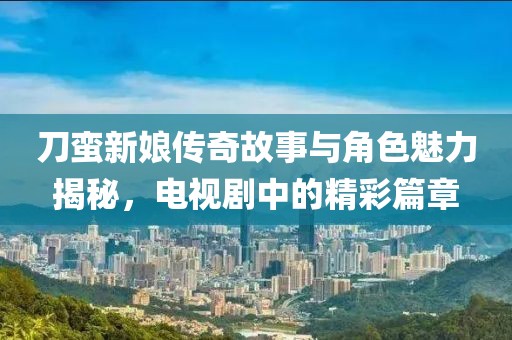 刀蛮新娘传奇故事与角色魅力揭秘，电视剧中的精彩篇章