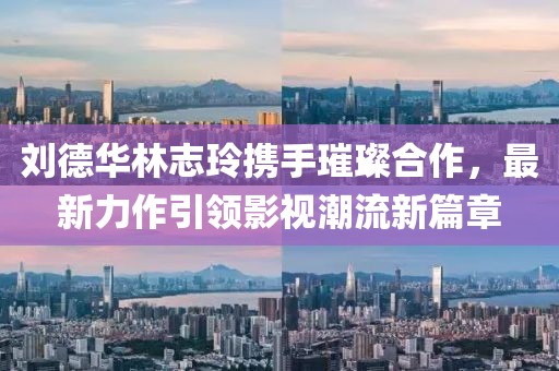 刘德华林志玲携手璀璨合作，最新力作引领影视潮流新篇章