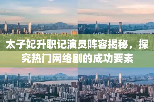 太子妃升职记演员阵容揭秘，探究热门网络剧的成功要素