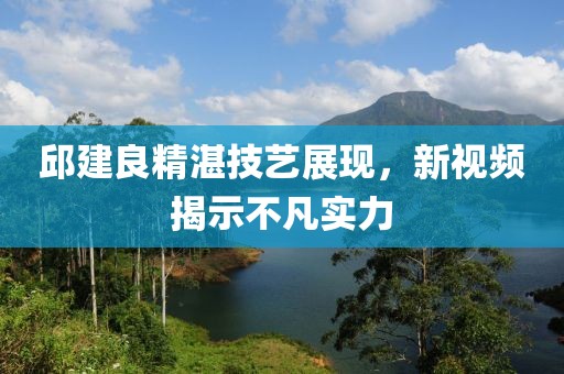 邱建良精湛技艺展现，新视频揭示不凡实力