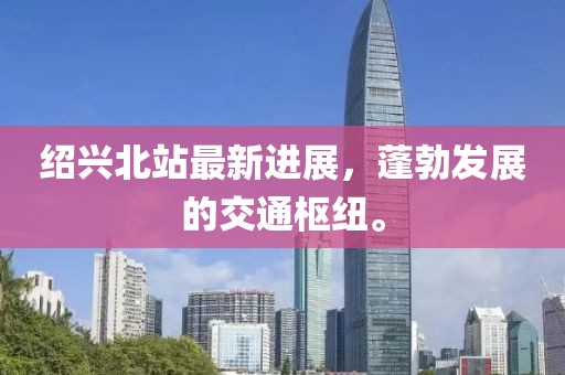 绍兴北站最新进展，蓬勃发展的交通枢纽。