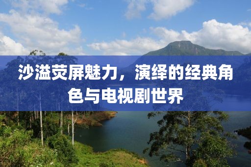 沙溢荧屏魅力，演绎的经典角色与电视剧世界