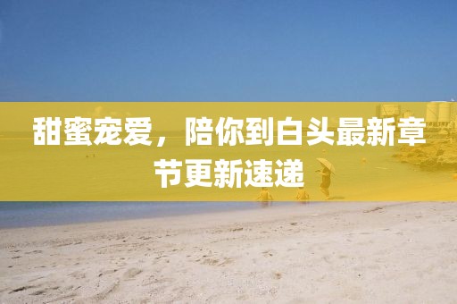 甜蜜宠爱，陪你到白头最新章节更新速递