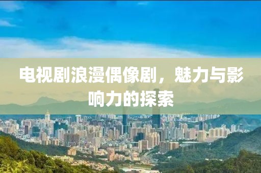 电视剧浪漫偶像剧，魅力与影响力的探索