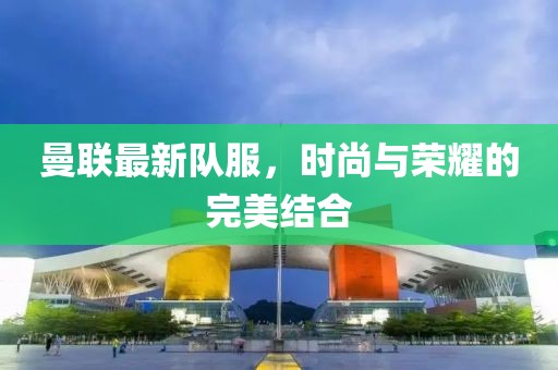 曼联最新队服，时尚与荣耀的完美结合