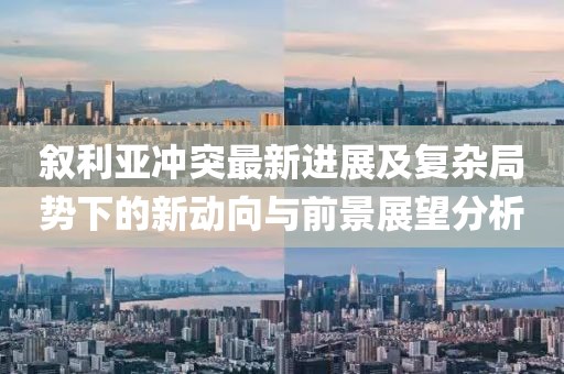 叙利亚冲突最新进展及复杂局势下的新动向与前景展望分析