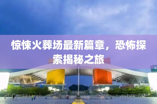 惊悚火葬场最新篇章，恐怖探索揭秘之旅