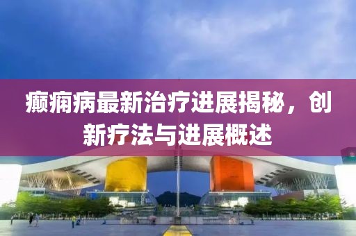 癫痫病最新治疗进展揭秘，创新疗法与进展概述