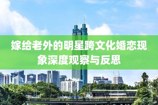 嫁给老外的明星跨文化婚恋现象深度观察与反思