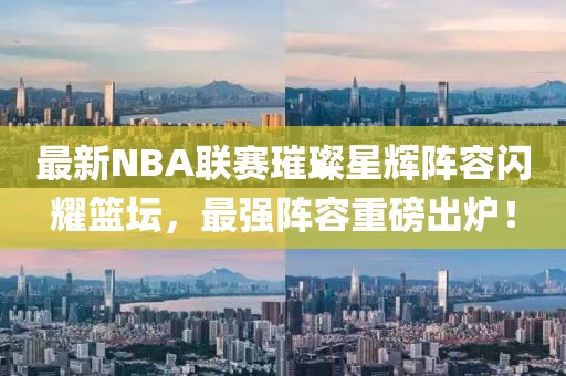 最新NBA联赛璀璨星辉阵容闪耀篮坛，最强阵容重磅出炉！