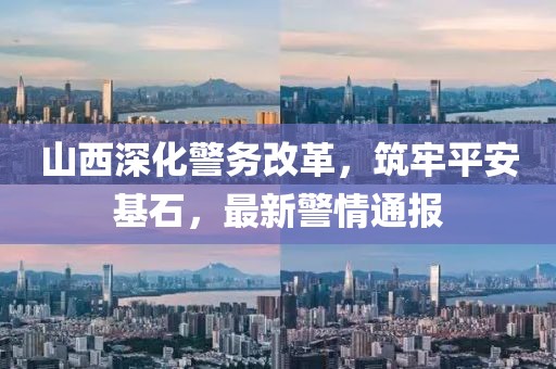 山西深化警务改革，筑牢平安基石，最新警情通报
