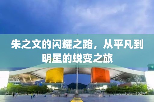 朱之文的闪耀之路，从平凡到明星的蜕变之旅