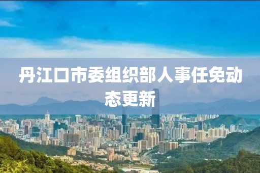 丹江口市委组织部人事任免动态更新