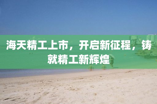 海天精工上市，开启新征程，铸就精工新辉煌