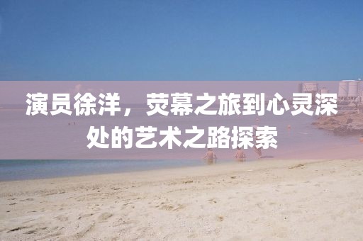 演员徐洋，荧幕之旅到心灵深处的艺术之路探索