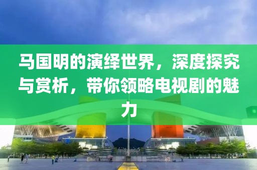 马国明的演绎世界，深度探究与赏析，带你领略电视剧的魅力