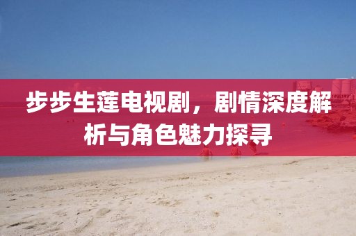步步生莲电视剧，剧情深度解析与角色魅力探寻