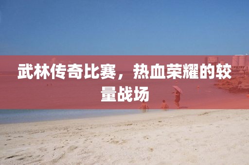 武林传奇比赛，热血荣耀的较量战场