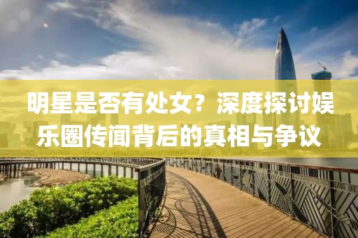 明星是否有处女？深度探讨娱乐圈传闻背后的真相与争议