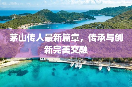 茅山传人最新篇章，传承与创新完美交融