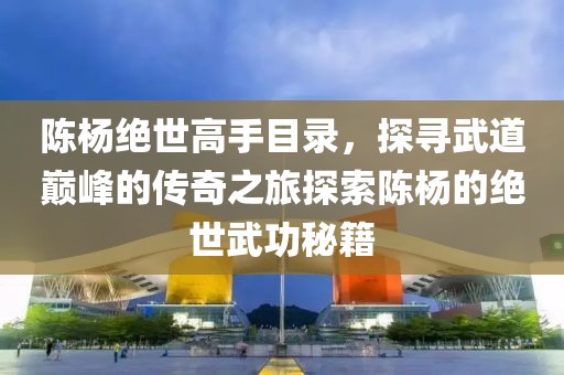 陈杨绝世高手目录，探寻武道巅峰的传奇之旅探索陈杨的绝世武功秘籍