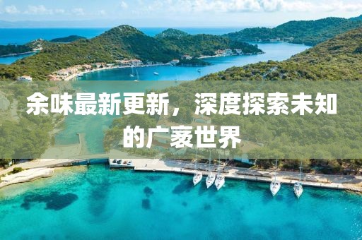 余味最新更新，深度探索未知的广袤世界