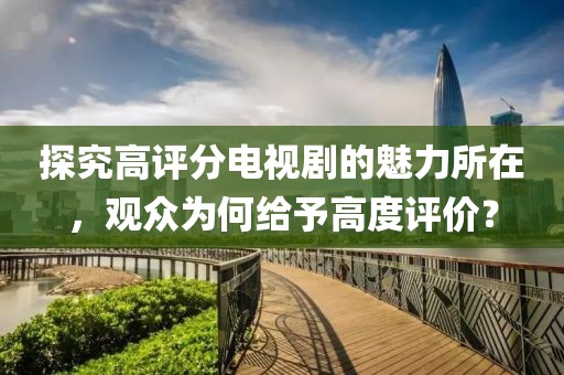 探究高评分电视剧的魅力所在，观众为何给予高度评价？