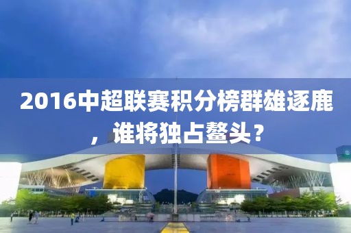 2016中超联赛积分榜群雄逐鹿，谁将独占鳌头？