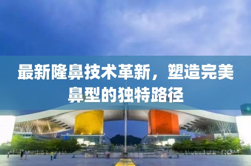 最新隆鼻技术革新，塑造完美鼻型的独特路径