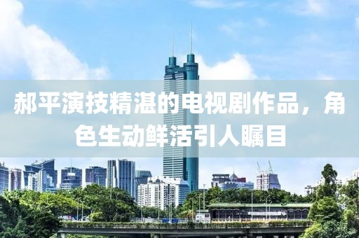 郝平演技精湛的电视剧作品，角色生动鲜活引人瞩目