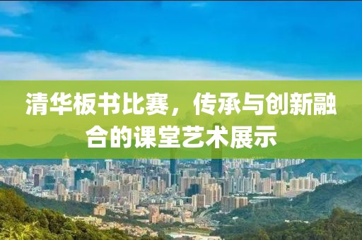 清华板书比赛，传承与创新融合的课堂艺术展示