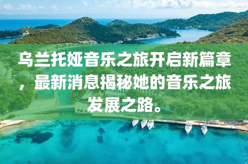 乌兰托娅音乐之旅开启新篇章，最新消息揭秘她的音乐之旅发展之路。