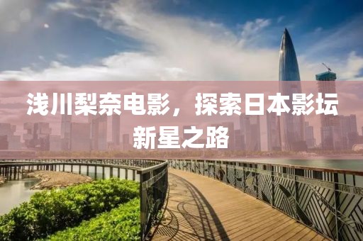 浅川梨奈电影，探索日本影坛新星之路