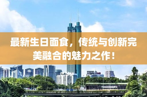 最新生日面食，传统与创新完美融合的魅力之作！