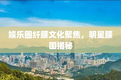 娱乐圈纤腰文化聚焦，明星腰围揭秘