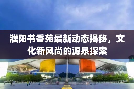 濮阳书香苑最新动态揭秘，文化新风尚的源泉探索