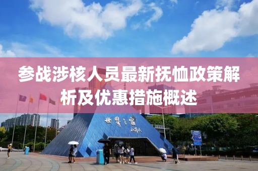 参战涉核人员最新抚恤政策解析及优惠措施概述