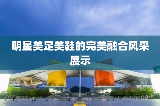 明星美足美鞋的完美融合风采展示