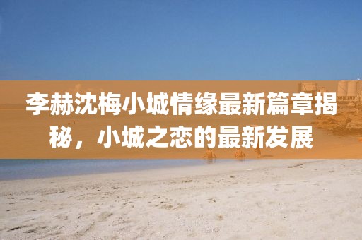 李赫沈梅小城情缘最新篇章揭秘，小城之恋的最新发展