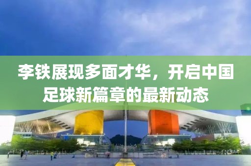 李铁展现多面才华，开启中国足球新篇章的最新动态