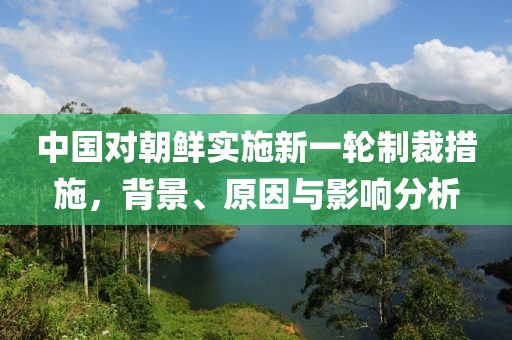 中国对朝鲜实施新一轮制裁措施，背景、原因与影响分析