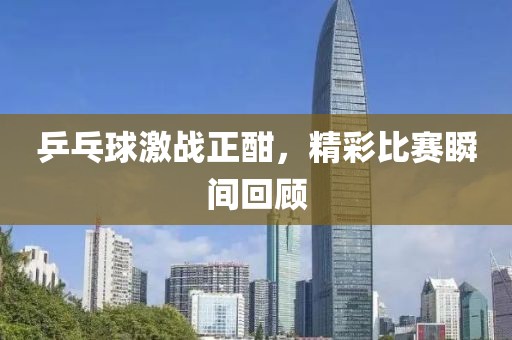 乒乓球激战正酣，精彩比赛瞬间回顾